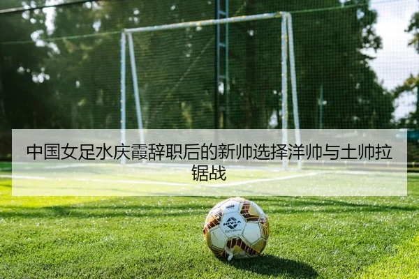 中国女足水庆霞辞职后的新帅选择洋帅与土帅拉锯战